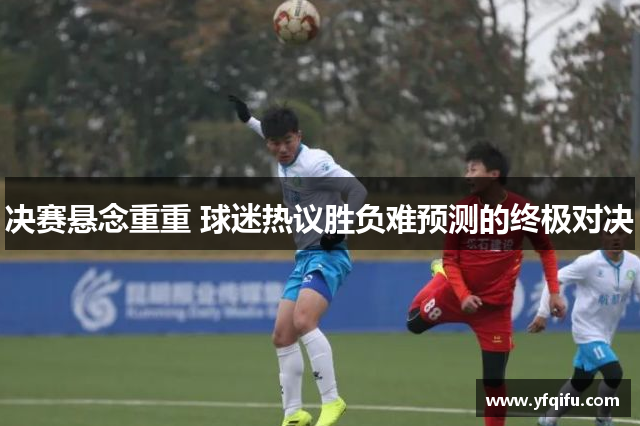 决赛悬念重重 球迷热议胜负难预测的终极对决