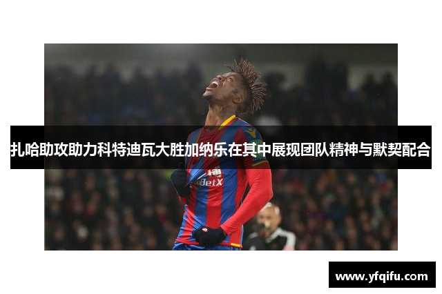 扎哈助攻助力科特迪瓦大胜加纳乐在其中展现团队精神与默契配合