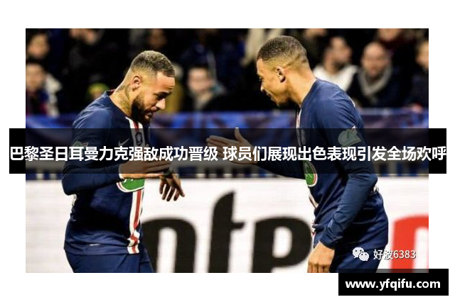 巴黎圣日耳曼力克强敌成功晋级 球员们展现出色表现引发全场欢呼