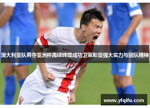 澳大利亚队勇夺亚洲杯再续辉煌成功卫冕彰显强大实力与团队精神