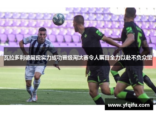 瓦拉多利德展现实力成功晋级淘汰赛令人瞩目全力以赴不负众望
