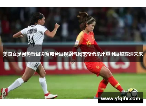 美国女足强势晋级决赛舞台展现霸气风范奋勇杀出重围展望辉煌未来