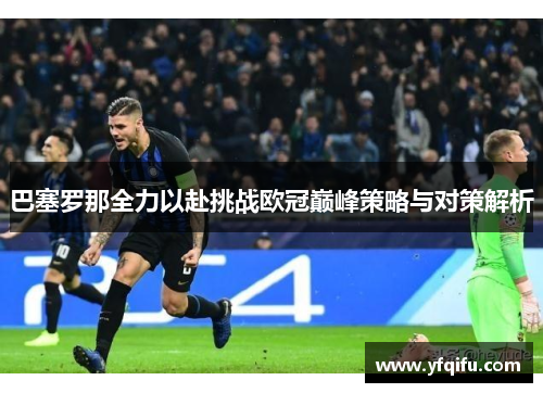 巴塞罗那全力以赴挑战欧冠巅峰策略与对策解析