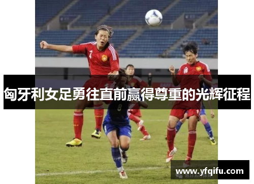 匈牙利女足勇往直前赢得尊重的光辉征程