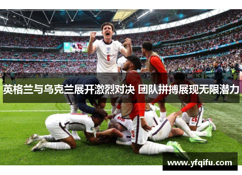 英格兰与乌克兰展开激烈对决 团队拼搏展现无限潜力