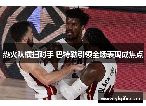 热火队横扫对手 巴特勒引领全场表现成焦点