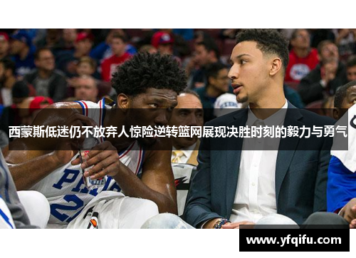 西蒙斯低迷仍不放弃人惊险逆转篮网展现决胜时刻的毅力与勇气